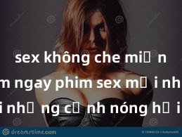 sex không che miễn phí Xem ngay phim sex mới nhất với những cảnh nóng hổi không thể bỏ lỡ! Cơ hội tận hưởng những khoảnh khắc đầy kích thích ngay hôm nay!