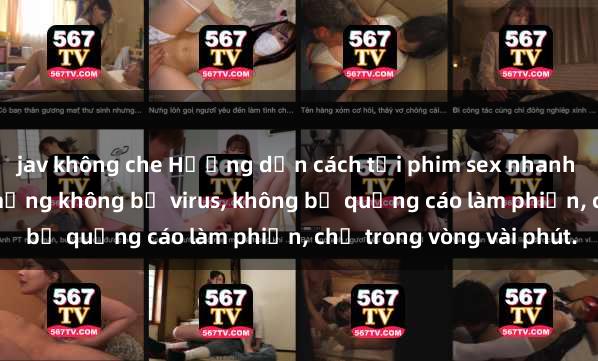 jav không che Hướng dẫn cách tải phim sex nhanh chóng và an toàn trên mạng không bị virus, không bị quảng cáo làm phiền, chỉ trong vòng vài phút.