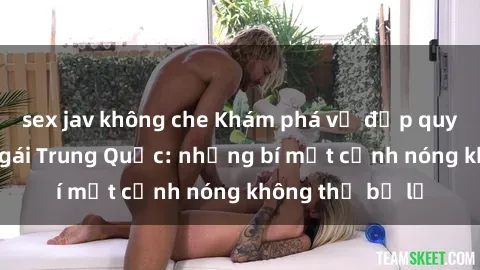 sex jav không che Khám phá vẻ đẹp quyến rũ của sex gái Trung Quốc: những bí mật cảnh nóng không thể bỏ lỡ