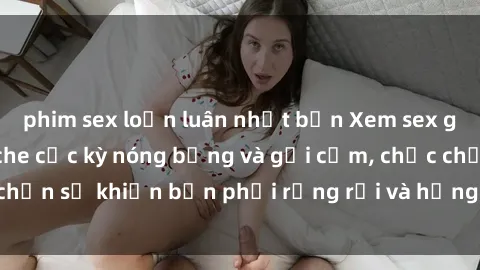 phim sex loạn luân nhật bản Xem sex gái trẻ đẹp không che cực kỳ nóng bỏng và gợi cảm, chắc chắn sẽ khiến bạn phải rụng rời và hưng phấn đến bất ngờ