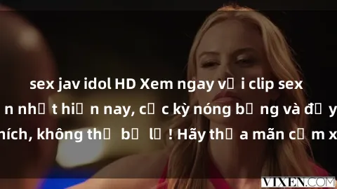 sex jav idol HD Xem ngay với clip sex không che hấp dẫn nhất hiện nay, cực kỳ nóng bỏng và đầy kích thích, không thể bỏ lỡ! Hãy thỏa mãn cảm xúc của bạn ngay hôm nay!