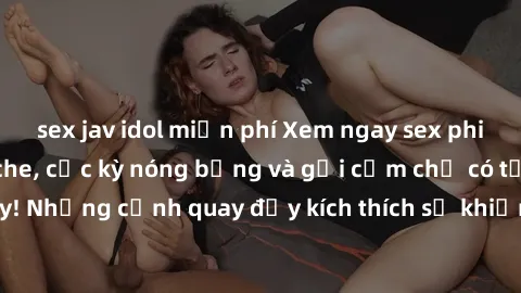 sex jav idol miễn phí Xem ngay sex phim Việt Nam không che, cực kỳ nóng bỏng và gợi cảm chỉ có tại đây! Những cảnh quay đầy kích thích sẽ khiến bạn không thể rời mắt.