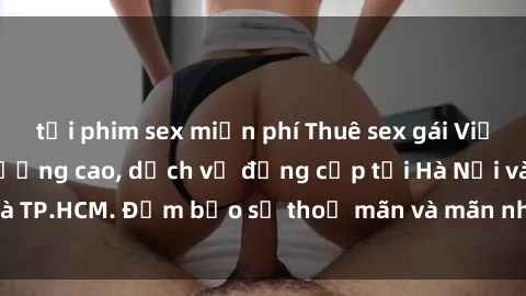 tải phim sex miễn phí Thuê sex gái Việt làm gái gọi chất lượng cao, dịch vụ đẳng cấp tại Hà Nội và TP.HCM. Đảm bảo sự thoả mãn và mãn nhãn cho quý khách hàng.