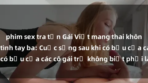 phim sex tra tấn Gái Việt mang thai không ngờ với chuyện tình tay ba: Cuộc sống sau khi có bầu của các cô gái trẻ không biết phải làm sao?