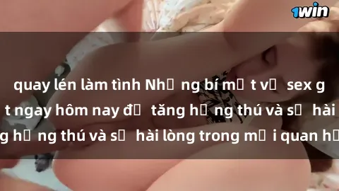 quay lén làm tình Những bí mật về sex gái trẻ bạn cần biết ngay hôm nay để tăng hứng thú và sự hài lòng trong mối quan hệ