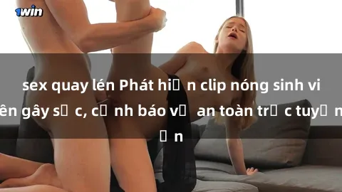 sex quay lén Phát hiện clip nóng sinh viên gây sốc, cảnh báo về an toàn trực tuyến