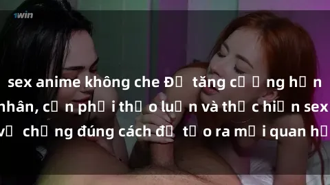 sex anime không che Để tăng cường hạnh phúc trong hôn nhân, cần phải thảo luận và thực hiện sex vợ chồng đúng cách để tạo ra mối quan hệ gắn kết và thăng hoa.