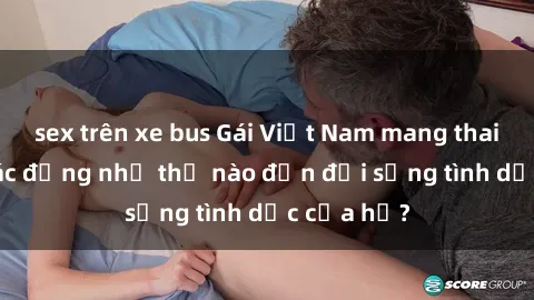 sex trên xe bus Gái Việt Nam mang thai đang có tác động như thế nào đến đời sống tình dục của họ?