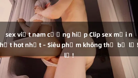 sex việt nam cưỡng hiếp Clip sex mới nhất hot nhất – Siêu phẩm không thể bỏ lỡ!