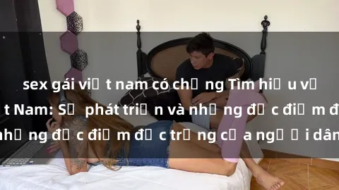 sex gái việt nam có chồng Tìm hiểu về văn hóa sex ở Việt Nam: Sự phát triển và những đặc điểm đặc trưng của người dân Việt