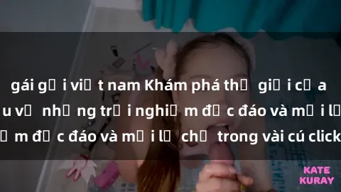 gái gọi việt nam Khám phá thế giới của sex online: Tìm hiểu về những trải nghiệm độc đáo và mới lạ chỉ trong vài cú click