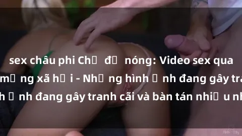 sex châu phi Chủ đề nóng: Video sex quay lén gây sốt trên mạng xã hội - Những hình ảnh đang gây tranh cãi và bàn tán nhiều nhất