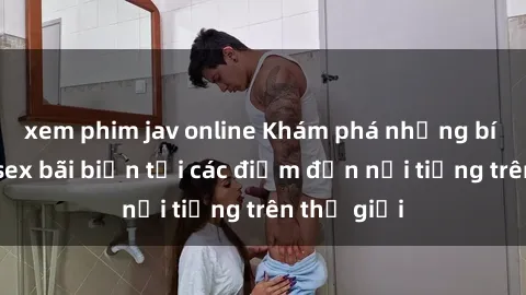 xem phim jav online Khám phá những bí mật của sex bãi biển tại các điểm đến nổi tiếng trên thế giới