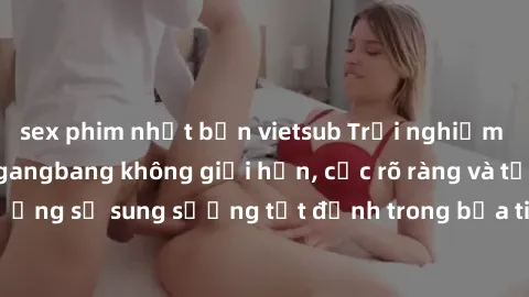sex phim nhật bản vietsub Trải nghiệm cực khoái với sex gangbang không giới hạn, cực rõ ràng và tận hưởng sự sung sướng tột đỉnh trong bữa tiệc tình dục đầy kích thích.