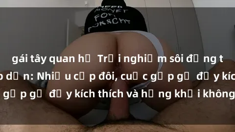 gái tây quan hệ Trải nghiệm sôi động trong phim sex  hấp dẫn: Nhiều cặp đôi, cuộc gặp gỡ đầy kích thích và hứng khởi không ngờ!