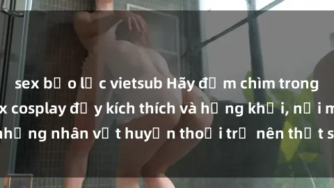 sex bạo lực vietsub Hãy đắm chìm trong thế giới phim sex cosplay đầy kích thích và hứng khởi, nơi mà những nhân vật huyền thoại trở nên thật sự sống động và gợi cảm.