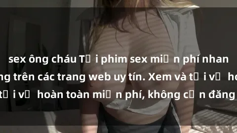 sex ông cháu Tải phim sex miễn phí nhanh chóng và dễ dàng trên các trang web uy tín. Xem và tải về hoàn toàn miễn phí, không cần đăng ký tài khoản.