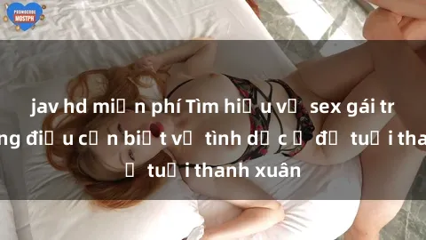 jav hd miễn phí Tìm hiểu về sex gái trẻ: những điều cần biết về tình dục ở độ tuổi thanh xuân