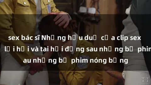 sex bác sĩ Những hậu duệ của clip sex đình đám: Sự lợi hại và tai hại đằng sau những bộ phim nóng bỏng