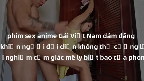 phim sex anime Gái Việt Nam dâm đãng làm tình say đắm, khiến người đối diện không thể cưỡng lại được. Hãy trải nghiệm cảm giác mê ly biết bao của phong cách yêu đương đậm chất dân tộc!