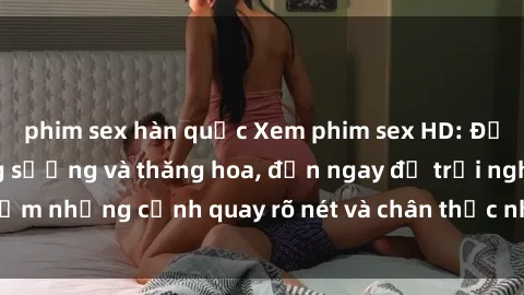 phim sex hàn quốc Xem phim sex HD: Đỉnh cao của sự sung sướng và thăng hoa, đến ngay để trải nghiệm những cảnh quay rõ nét và chân thực nhất. Hãy cùng khám phá!