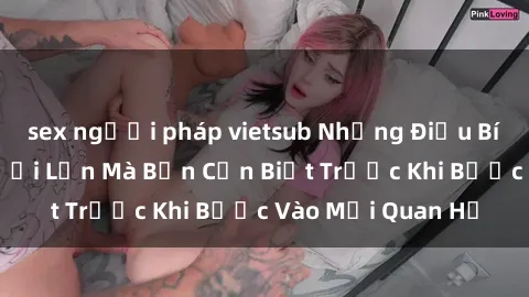sex người pháp vietsub Những Điều Bí Mật Về Sex Người Lớn Mà Bạn Cần Biết Trước Khi Bước Vào Mối Quan Hệ