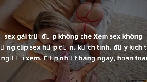sex gái trẻ đẹp không che Xem sex không che miễn phí - Những clip sex hấp dẫn, kịch tính, đầy kích thích cho người xem. Cập nhật hàng ngày, hoàn toàn miễn phí, độ phân giải cao.