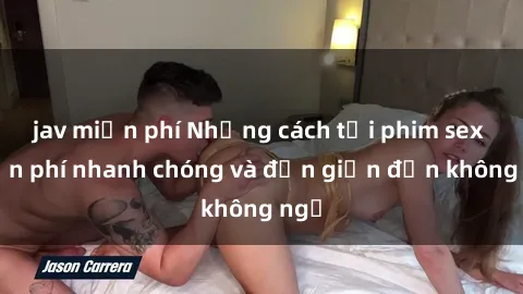 jav miễn phí Những cách tải phim sex miễn phí nhanh chóng và đơn giản đến không ngờ