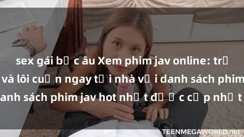 sex gái bắc âu Xem phim jav online: trải nghiệm hấp dẫn và lôi cuốn ngay tại nhà với danh sách phim jav hot nhất được cập nhật liên tục.