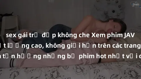 sex gái trẻ đẹp không che Xem phim JAV HD miễn phí chất lượng cao, không giới hạn trên các trang web uy tín. Yên tâm tận hưởng những bộ phim hot nhất với độ nét sắc sảo, đẹp mắt ngay tại nhà. Hãy trải