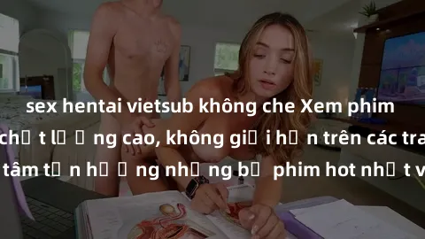 sex hentai vietsub không che Xem phim JAV HD miễn phí chất lượng cao, không giới hạn trên các trang web uy tín. Yên tâm tận hưởng những bộ phim hot nhất với độ nét sắc sảo, đẹp mắt ngay tại nhà. Hãy t