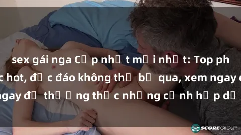 sex gái nga Cập nhật mới nhất: Top phim JAV Vietsub cực hot, độc đáo không thể bỏ qua, xem ngay để thưởng thức những cảnh hấp dẫn và đầy kích thích!