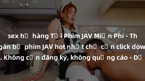sex họ hàng Tải Phim JAV Miễn Phí - Thưởng thức hàng ngàn bộ phim JAV hot nhất chỉ cần click download. Không cần đăng ký, không quảng cáo - Dễ dàng tải về và xem online!