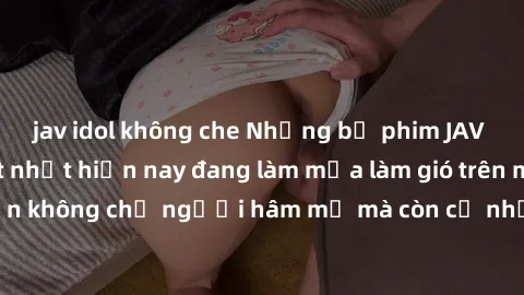 jav idol không che Những bộ phim JAV idol không che hot nhất hiện nay đang làm mưa làm gió trên mạng, hấp dẫn không chỉ người hâm mộ mà còn cả những ai mới tìm hiểu về thể loại này!