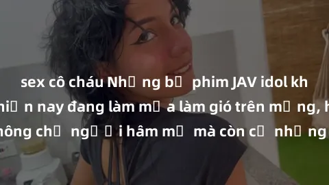 sex cô cháu Những bộ phim JAV idol không che hot nhất hiện nay đang làm mưa làm gió trên mạng, hấp dẫn không chỉ người hâm mộ mà còn cả những ai mới tìm hiểu về thể loại này!