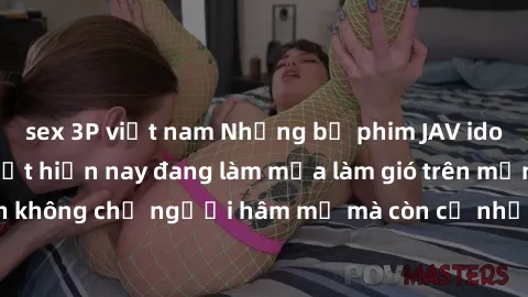 sex 3P việt nam Những bộ phim JAV idol không che hot nhất hiện nay đang làm mưa làm gió trên mạng, hấp dẫn không chỉ người hâm mộ mà còn cả những ai mới tìm hiểu về thể loại này!