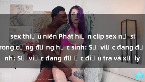 sex thiếu niên Phát hiện clip sex nữ sinh gây chấn động trong cộng đồng học sinh: Sự việc đang được điều tra và xử lý