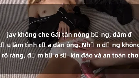 jav không che Gái tân nóng bỏng, dâm đãng thỏa mãn nhu cầu làm tình của đàn ông. Nhận dạng không rõ ràng, đảm bảo sự kín đáo và an toàn cho trải nghiệm tuyệt vời.