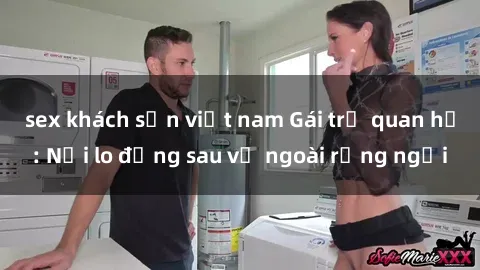 sex khách sạn việt nam Gái trẻ quan hệ: Nỗi lo đằng sau vẻ ngoài rạng ngời
