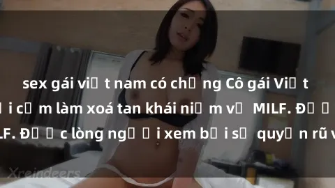 sex gái việt nam có chồng Cô gái Việt Nam xinh đẹp và gợi cảm làm xoá tan khái niệm về MILF. Được lòng người xem bởi sự quyến rũ và dễ thương.