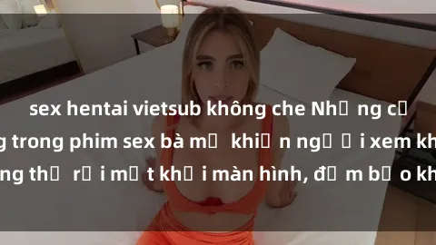 sex hentai vietsub không che Những cảnh quay nóng bỏng trong phim sex bà mẹ khiến người xem không thể rời mắt khỏi màn hình, đảm bảo không làm bạn thất vọng!