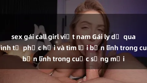 sex gái call girl việt nam Gái ly dị quan hệ: Hành trình tự phục hồi và tìm lại bản lĩnh trong cuộc sống mới