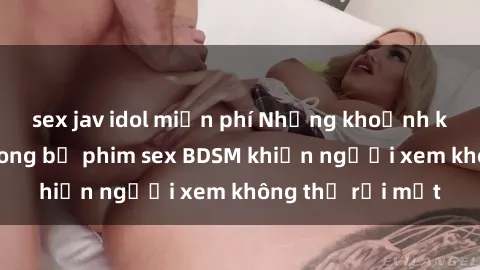 sex jav idol miễn phí Những khoảnh khắc hấp dẫn trong bộ phim sex BDSM khiến người xem không thể rời mắt