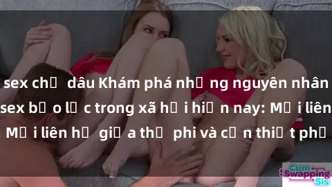 sex chị dâu Khám phá những nguyên nhân và hậu quả của sex bạo lực trong xã hội hiện nay: Mối liên hệ giữa thị phi và cần thiết phải ngăn chặn.