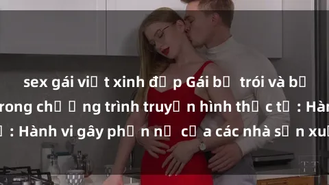 sex gái việt xinh đẹp Gái bị trói và bị ép buộc làm tình trong chương trình truyền hình thực tế: Hành vi gây phẫn nộ của các nhà sản xuất và người xem.