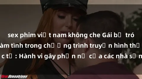 sex phim việt nam không che Gái bị trói và bị ép buộc làm tình trong chương trình truyền hình thực tế: Hành vi gây phẫn nộ của các nhà sản xuất và người xem.