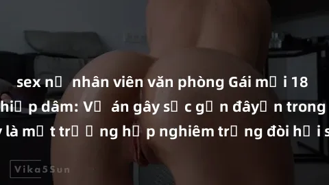 sex nữ nhân viên văn phòng Gái mới 18 tuổi bị trói và bị hiếp dâm: Vụ án gây sốc gần đâyến trong cộng đồng. Đây là một trường hợp nghiêm trọng đòi hỏi sự can thiệp mạnh mẽ từ phía công lý.