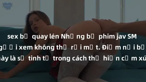 sex bị quay lén Những bộ phim jav SM không che khiến người xem không thể rời mắt. Điểm nổi bật của thể loại này là sự tinh tế trong cách thể hiện cảm xúc và sự hấp dẫn của những cảnh quay.