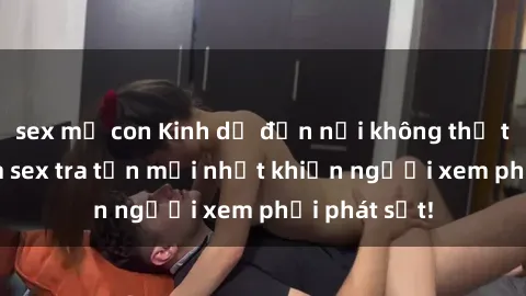 sex mẹ con Kinh dị đến nỗi không thể tin nổi: Phim sex tra tấn mới nhất khiến người xem phải phát sốt!