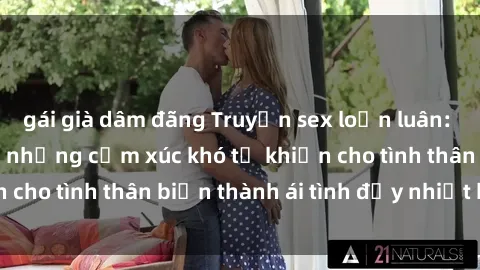 gái già dâm đãng Truyện sex loạn luân: Bí mật gia đình và những cảm xúc khó tả khiến cho tình thân biến thành ái tình đầy nhiệt huyết